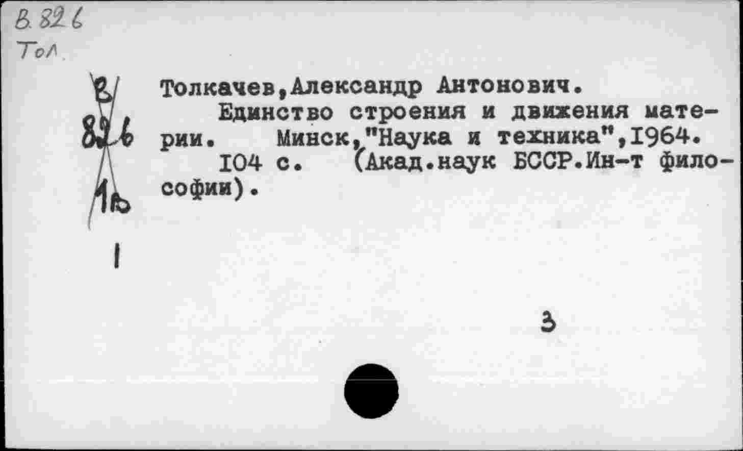 ﻿Толкачев(Александр Антонович.
Единство строения и движения материи. Минск,"Наука и техника",1964.
104 с. (Акад.наук БССР.Ин-т фило Софии).